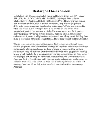 Benburg And Krohn Analysis
In Labeling, Life Chances, and Adult Crime by Benburg Krohn page 1291 under
STRUCTURAL LOCATION AND LABELING they argue about different
labeling theory. (Ageton and Elliott, 1974; Jensen, 1972). Benburg Krohn discuss
how Structural location, such as race or social class, may provide people with
differential means to resist deviant labeling in the face of official intervention. But
when you re in a higher status you have more credibility, you have a have
something to protect, because you are judged by every moves you do, it s more
likely people are very aware of your mistakes, therefore when it comes to law
enforcement, if you re in a higher status and commit any felony you definitely y have
more to lose than a person in a lower status.... Show more content on Helpwriting.net
...
There s some similarities s and differences in this two theories. Although higher
statuses people are more vulnerable to labeling, but they have more power than lower
status people which makes harder for these offender to be caught, they use their
status to get away with crimes. On the other hand Lower status people have nothing
to lose which can help the law enforcement reporting any suspicious act from higher
status people. In Capturing the Friedmans Friendmans is your typical middle class
American family. Arnold was a well respected music and computer teacher, married
father of three sons, Jesse one of his three sons eventually inherited his father bad
tendency. You can tell by their status, they have more to lose than your average
American
 