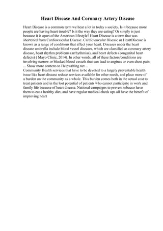 Heart Disease And Coronary Artery Disease
Heart Disease is a common term we hear a lot in today s society. Is it because more
people are having heart trouble? Is it the way they are eating? Or simply is just
because it is apart of the American lifestyle? Heart Disease is a term that was
shortened from Cardiovascular Disease. Cardiovascular Disease or HeartDisease is
known as a range of conditions that affect your heart. Diseases under the heart
disease umbrella include blood vessel diseases, which are classified as coronary artery
disease, heart rhythm problems (arrhythmias), and heart defects (congenital heart
defects) ( Mayo Clinic, 2014). In other words, all of these factors/conditions are
involving narrow or blocked blood vessels that can lead to anginas or even chest pain
... Show more content on Helpwriting.net ...
Community Health services that have to be devoted to a largely preventable health
issue like heart disease reduce services available for other needs, and place more of
a burden on the community as a whole. This burden comes both in the actual cost to
treat patients and in the lost potential of patients who cannot participate in work and
family life because of heart disease. National campaigns to prevent tobacco have
them to eat a healthy diet, and have regular medical check ups all have the benefit of
improving heart
 