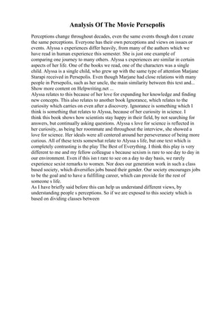 Analysis Of The Movie Persepolis
Perceptions change throughout decades, even the same events though don t create
the same perceptions. Everyone has their own perceptions and views on issues or
events. Alyssa s experiences differ heavily, from many of the authors which we
have read in human experience this semester. She is just one example of
comparing one journey to many others. Alyssa s experiences are similar in certain
aspects of her life. One of the books we read, one of the characters was a single
child. Alyssa is a single child, who grew up with the same type of attention Marjane
Starapi received in Persepolis. Even though Marjane had close relations with many
people in Persepolis, such as her uncle, the main similarity between this text and...
Show more content on Helpwriting.net ...
Alyssa relates to this because of her love for expanding her knowledge and finding
new concepts. This also relates to another book Ignorance, which relates to the
curiosity which carries on even after a discovery. Ignorance is something which I
think is something that relates to Alyssa, because of her curiosity in science. I
think this book shows how scientists stay happy in their field, by not searching for
answers, but continually asking questions. Alyssa s love for science is reflected in
her curiosity, as being her roommate and throughout the interview, she showed a
love for science. Her ideals were all centered around her perseverance of being more
curious. All of these texts somewhat relate to Alyssa s life, but one text which is
completely contrasting is the play The Best of Everything. I think this play is very
different to me and my fellow colleague s because sexism is rare to see day to day in
our environment. Even if this isn t rare to see on a day to day basis, we rarely
experience sexist remarks to women. Nor does our generation work in such a class
based society, which diversifies jobs based their gender. Our society encourages jobs
to be the goal and to have a fulfilling career, which can provide for the rest of
someone s life.
As I have briefly said before this can help us understand different views, by
understanding people s perceptions. So if we are exposed to this society which is
based on dividing classes between
 