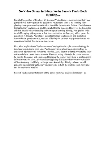 No Video Games in Education in Pamela Paul s Book
Reading,...
Pamela Paul, author of Reading, Writing and Video Games , demonstrates that video
games should not be part of the education. Paul asserts there is no learning from
playing video games and the education should be the same old fashion. Paul observes
the technology in classroom could be useful for the students. However, she thinks the
children should stick on reading and writing for learning. Finally, Paul prefers to let
the children play video games in free time rather than let them play video games for
education. Although, Paul idea of using technology in classroom and marketing
education fun games are true, the idea of letting the children play games that are not
educational in their free time are inaccurate.
First, One implication of Paul treatment of saying there is a place for technology in
the classroom is that a good idea. Paul is surely right about having technology in
classroom help show the idea to the students. Also, teacher used the projector to share
notes and show videos to the students. However, using tablets in the classroom can
be easy to do quizzes and exams, and that give the teacher more time to explain more
information to the class. Also considering giving live lecture between two schools in
different country could help exchange more knowledge. Finally, schools should
concerns having more technology in classrooms to help the students learn more and
fast for there own benefits.
Second, Paul assumes that many of the games marketed as educational aren t as
 