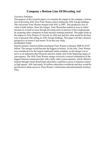 Company s Bottom Line Of Divesting Aol
Executive Summary
The purpose of this research paper is to examine the impact to the company s bottom
line of divesting AOL from Time Warner and of selling the AOL Europe holdings.
The conversant Time Warner merged with AOL in 2001. This produced a loss in
value to both entities. Since the merger, Time Warnerhas looked at ways to either
increase its overall revenue through divesting units or portions of the conglomerate
by acquiring other companies to help increase earnings potential. This paper looks at
the impact to Time Warner if it divests its AOLunit and also what would be the best
way to proceed with selling its AOL Europe holdings. This paper will take a historic
perspective on memo 8 and memo 10 on this case study.
INTRODUCTION
Internet pioneer America Online purchased Time Warner in January 2000 for $165
billion. This merger would become the biggest in history. At the time, Time Warner
was considered to be the largest traditional media company, so the merger was to
serve as an indication that timeworn and new media were in the beginning stages of
convergence. The AOL/Time Warner merger involved a vertical combination of the
biggest Internet content provider with a hefty cable system operator, which offered a
channel through which broad band subscribers could have access to Internet content
at high speeds. AOL had nearly 30 million subscribers worldwide and they would be
positioned to attain access to Time Warner s information and entertainment territory.
They
 