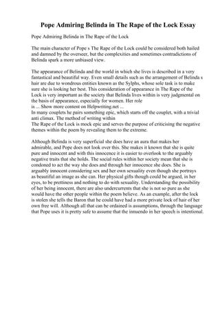 Pope Admiring Belinda in The Rape of the Lock Essay
Pope Admiring Belinda in The Rape of the Lock
The main character of Pope s The Rape of the Lock could be considered both hailed
and damned by the overseer, but the complexities and sometimes contradictions of
Belinda spark a more unbiased view.
The appearance of Belinda and the world in which she lives is described in a very
fantastical and beautiful way. Even small details such as the arrangement of Belinda s
hair are due to wondrous entities known as the Sylphs, whose sole task is to make
sure she is looking her best. This consideration of appearance in The Rape of the
Lock is very important as the society that Belinda lives within is very judgmental on
the basis of appearance, especially for women. Her role
is ... Show more content on Helpwriting.net ...
In many couplets he pairs something epic, which starts off the couplet, with a trivial
anti climax. The method of writing within
The Rape of the Lock is mock epic and serves the purpose of criticising the negative
themes within the poem by revealing them to the extreme.
Although Belinda is very superficial she does have an aura that makes her
admirable, and Pope does not look over this. She makes it known that she is quite
pure and innocent and with this innocence it is easier to overlook to the arguably
negative traits that she holds. The social rules within her society mean that she is
condoned to act the way she does and through her innocence she does. She is
arguably innocent considering sex and her own sexuality even though she portrays
as beautiful an image as she can. Her physical gifts though could be argued, in her
eyes, to be prettiness and nothing to do with sexuality. Understanding the possibility
of her being innocent, there are also undercurrents that she is not so pure as she
would have the other people within the poem believe. As an example, after the lock
is stolen she tells the Baron that he could have had a more private lock of hair of her
own free will. Although all that can be ordained is assumptions, through the language
that Pope uses it is pretty safe to assume that the innuendo in her speech is intentional.
 
