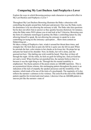 Comparing My Last Duchess And Porphyria s Lover
Explore the ways in which Browning portrays male characters to powerful effect in
My Last Duchess and Porphyria s Lover ?
Throughout My Last Duchess Browning illustrates the Duke s obsession with
controlling the people around him; both past and present. One way the Duke exerts
his dominance is by not allowing the emissary to talk. The Duke asks him questions
but he does not allow him to answer so they quickly become rhetorical, for instance,
when the Duke states Will t please you sit and look at her? Likewise, Browning uses
the form of a dramatic monologue to portray the Duke s controlling nature by only
allowing himself to speak. By not allowing the emissary to speak he is also
controlling (or trying to) the emissary s perception ... Show more content on
Helpwriting.net ...
He takes a string of Porphyria s hair, winds it around her throat three times, and
strangles her. He feels that no pain she felt he is quite sure she felt no pain When
he unwinds the hair, color returns to her cheeks as he kisses her. He props her up
and puts her head on his shoulder. Now, he thinks, her will is done, and she
guessed not how / Her darling one wish would be heard. Then they sit there all
through the night. All the while, he feels no guilt for killing her, And yet God has
not said a word. When God has not punished him, the narrator believes that it is
because it was the right thing to do. Through this his mental instability is
emphasised. The rhyme pattern of the poem retains an ABABB repetition . This is
an asymmetrical rhyme scheme, this unchanging pattern throughout the poem is an
indication of the lack of empathy the speaker possesses and the instability of the
narrator, which tends of be one of the traits of a psychopath. The regularity of it also
reflects the narrator s calmness in his violence. The extra B at the end of the ABABB
pattern signifies his twisted and cruel nature. Likewise it has an ABABB pattern is
uneven just like the narrator s state of
 