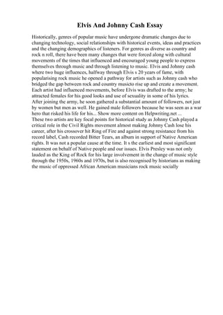 Elvis And Johnny Cash Essay
Historically, genres of popular music have undergone dramatic changes due to
changing technology, social relationships with historical events, ideas and practices
and the changing demographics of listeners. For genres as diverse as country and
rock n roll, there have been many changes that were forced along with cultural
movements of the times that influenced and encouraged young people to express
themselves through music and through listening to music. Elvis and Johnny cash
where two huge influences, halfway through Elvis s 20 years of fame, with
popularising rock music he opened a pathway for artists such as Johnny cash who
bridged the gap between rock and country musicto rise up and create a movement.
Each artist had influenced movements, before Elvis was drafted to the army; he
attracted females for his good looks and use of sexuality in some of his lyrics.
After joining the army, he soon gathered a substantial amount of followers, not just
by women but men as well. He gained male followers because he was seen as a war
hero that risked his life for his... Show more content on Helpwriting.net ...
These two artists are key focal points for historical study as Johnny Cash played a
critical role in the Civil Rights movement almost making Johnny Cash lose his
career, after his crossover hit Ring of Fire and against strong resistance from his
record label, Cash recorded Bitter Tears, an album in support of Native American
rights. It was not a popular cause at the time. It s the earliest and most significant
statement on behalf of Native people and our issues. Elvis Presley was not only
lauded as the King of Rock for his large involvement in the change of music style
through the 1950s, 1960s and 1970s, but is also recognised by historians as making
the music of oppressed African American musicians rock music socially
 