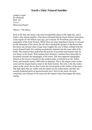 Earth s Only Natural Satellite
Andrew Logan
Dr. Richards
PHY 161
5/1/15
Observing Project
Object 1: The Moon
Next to the Sun, the moon is the most recognizable object in the night sky, and is
Earth s only natural satellite. It has been estimated that the moon formed somewhere
in the region of 4.45 billion years ago, just a measly 30 50 million years after the
origination of the Solar System. While there are many hypotheses that try to account
for the formation of the moon, the one that is backed the greatest is the theory that
the moon was formed when a large mass roughly the size of Mars collided with the
newly formed Earth, this sending out planetary material into the same orbit of the
Earth. This material then underwent the process of accretion and formed what we
now know as the moon. With modern laser altimetry, scientists have been able to
accurately measure the topography of the moon. The most apparent topographic
feature on the moon is located on the southern pole, is referred to as the Aitken
basin, and stretches nearly 1400 miles in diameter. This is the largest crater on the
moon and the largest known crater in the Solar System. Not only is this the widest
crater on the moon, but its floor is also the lowest point on the surface of the moon.
The dark spots that are visible with the naked eye are called maria, and they are
actually hardened pools of ancient basaltic lava. Next to the maria, the most
commonly seen features of the moon are the impact craters that pepper the entire
surface.
 