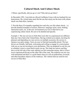Cultural Shock And Culture Shock
1.Where, specifically, did you go or visit? Why did you go there?
In December 1991, I traveled on a Royal Caribbean Cruise with my husband for our
honeymoon. We visited many ports but the one that struck me the most with culture
shock was Ocho Rios, Jamaica.
2. Provide three (3) examples regarding how and why you felt culture shock....i.e.
provide detailed examples of actions, behaviors, language styles, food, clothing,
interaction styles, etc. in the new environment you were in that led to you
experiencing culture shock. Be sure to be detailed and specific.
Example 1: The taxi services in Ocho Rios were that we experienced was different
than any I have had in the United States. Having worked at an airport, traveling for
pleasure and depending on a taxi service on multiple occasions, the service in
Jamaica was quite unique. Taxis are easy to find and reasonably priced. The taxi
drivers are friendly, laid back, welcoming and willing to engage in a conversation
with you as you are traveling to your destination. They are prepared to wait for you
or schedule a time to come back to pick you up. The roads are narrow and they
drive on the left side of the road, making you feel somewhat uneasy, that is if have
never experienced driving on the other side of the road. The roadways are not very
well maintained and there is a good chance that you will see pedestrians, livestock
and other hazardous objects on the roadways. The vehicles that are used for taxi
service in Ocho Rios
 