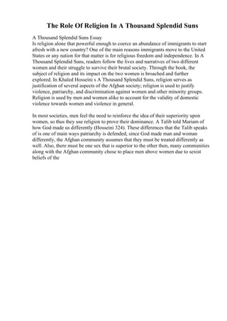 The Role Of Religion In A Thousand Splendid Suns
A Thousand Splendid Suns Essay
Is religion alone that powerful enough to coerce an abundance of immigrants to start
afresh with a new country? One of the main reasons immigrants move to the United
States or any nation for that matter is for religious freedom and independence. In A
Thousand Splendid Suns, readers follow the lives and narratives of two different
women and their struggle to survive their brutal society. Through the book, the
subject of religion and its impact on the two women is broached and further
explored. In Khaled Hosseini s A Thousand Splendid Suns, religion serves as
justification of several aspects of the Afghan society; religion is used to justify
violence, patriarchy, and discrimination against women and other minority groups.
Religion is used by men and women alike to account for the validity of domestic
violence towards women and violence in general.
In most societies, men feel the need to reinforce the idea of their superiority upon
women, so thus they use religion to prove their dominance. A Talib told Mariam of
how God made us differently (Hosseini 324). These differences that the Talib speaks
of is one of main ways patriarchy is defended, since God made man and woman
differently, the Afghan community assumes that they must be treated differently as
well. Also, there must be one sex that is superior to the other then, many communities
along with the Afghan community chose to place men above women due to sexist
beliefs of the
 