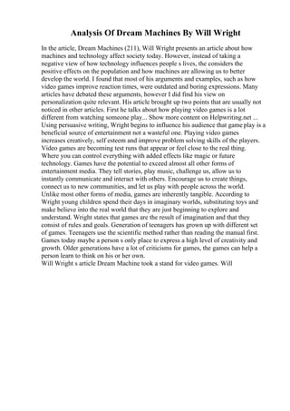 Analysis Of Dream Machines By Will Wright
In the article, Dream Machines (211), Will Wright presents an article about how
machines and technology affect society today. However, instead of taking a
negative view of how technology influences people s lives, the considers the
positive effects on the population and how machines are allowing us to better
develop the world. I found that most of his arguments and examples, such as how
video games improve reaction times, were outdated and boring expressions. Many
articles have debated these arguments, however I did find his view on
personalization quite relevant. His article brought up two points that are usually not
noticed in other articles. First he talks about how playing video games is a lot
different from watching someone play... Show more content on Helpwriting.net ...
Using persuasive writing, Wright begins to influence his audience that game play is a
beneficial source of entertainment not a wasteful one. Playing video games
increases creatively, self esteem and improve problem solving skills of the players.
Video games are becoming test runs that appear or feel close to the real thing.
Where you can control everything with added effects like magic or future
technology. Games have the potential to exceed almost all other forms of
entertainment media. They tell stories, play music, challenge us, allow us to
instantly communicate and interact with others. Encourage us to create things,
connect us to new communities, and let us play with people across the world.
Unlike most other forms of media, games are inherently tangible. According to
Wright young children spend their days in imaginary worlds, substituting toys and
make believe into the real world that they are just beginning to explore and
understand. Wright states that games are the result of imagination and that they
consist of rules and goals. Generation of teenagers has grown up with different set
of games. Teenagers use the scientific method rather than reading the manual first.
Games today maybe a person s only place to express a high level of creativity and
growth. Older generations have a lot of criticisms for games, the games can help a
person learn to think on his or her own.
Will Wright s article Dream Machine took a stand for video games. Will
 