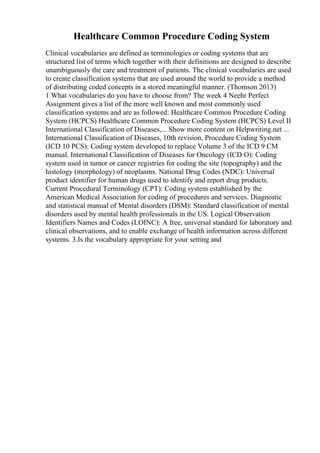 Healthcare Common Procedure Coding System
Clinical vocabularies are defined as terminologies or coding systems that are
structured list of terms which together with their definitions are designed to describe
unambiguously the care and treatment of patients. The clinical vocabularies are used
to create classification systems that are used around the world to provide a method
of distributing coded concepts in a stored meaningful manner. (Thomson 2013)
1.What vocabularies do you have to choose from? The week 4 Neehr Perfect
Assignment gives a list of the more well known and most commonly used
classification systems and are as followed: Healthcare Common Procedure Coding
System (HCPCS) Healthcare Common Procedure Coding System (HCPCS) Level II
International Classification of Diseases,... Show more content on Helpwriting.net ...
International Classification of Diseases, 10th revision, Procedure Coding System
(ICD 10 PCS): Coding system developed to replace Volume 3 of the ICD 9 CM
manual. International Classification of Diseases for Oncology (ICD O): Coding
system used in tumor or cancer registries for coding the site (topography) and the
histology (morphology) of neoplasms. National Drug Codes (NDC): Universal
product identifier for human drugs used to identify and report drug products.
Current Procedural Terminology (CPT): Coding system established by the
American Medical Association for coding of procedures and services. Diagnostic
and statistical manual of Mental disorders (DSM): Standard classification of mental
disorders used by mental health professionals in the US. Logical Observation
Identifiers Names and Codes (LOINC): A free, universal standard for laboratory and
clinical observations, and to enable exchange of health information across different
systems. 3.Is the vocabulary appropriate for your setting and
 