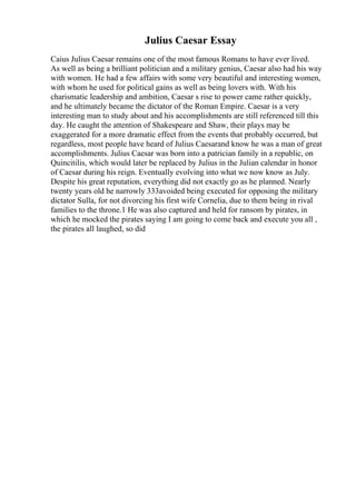Julius Caesar Essay
Caius Julius Caesar remains one of the most famous Romans to have ever lived.
As well as being a brilliant politician and a military genius, Caesar also had his way
with women. He had a few affairs with some very beautiful and interesting women,
with whom he used for political gains as well as being lovers with. With his
charismatic leadership and ambition, Caesar s rise to power came rather quickly,
and he ultimately became the dictator of the Roman Empire. Caesar is a very
interesting man to study about and his accomplishments are still referenced till this
day. He caught the attention of Shakespeare and Shaw, their plays may be
exaggerated for a more dramatic effect from the events that probably occurred, but
regardless, most people have heard of Julius Caesarand know he was a man of great
accomplishments. Julius Caesar was born into a patrician family in a republic, on
Quincitilis, which would later be replaced by Julius in the Julian calendar in honor
of Caesar during his reign. Eventually evolving into what we now know as July.
Despite his great reputation, everything did not exactly go as he planned. Nearly
twenty years old he narrowly 333avoided being executed for opposing the military
dictator Sulla, for not divorcing his first wife Cornelia, due to them being in rival
families to the throne.1 He was also captured and held for ransom by pirates, in
which he mocked the pirates saying I am going to come back and execute you all ,
the pirates all laughed, so did
 