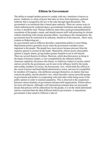 Elitism In Government
The ability to compel another person to comply with one s intentions is known as
power. Authority is a form of power that takes its force from legitimacy, political
authority that is assigned by the law or the state through legal documents. The
government is an institution that is based upon authority. There are various ways in
which authoritycan be conferred upon a governmental institution and many opinions
on how it should be used. Thomas Jefferson states that a good governmentshould be
considerate of the people s needs, and should concern itself with protecting its citizens
without interfering with citizens personal affairs. According to this interpretation, the
government must be restricted in its authority, should act in the interests... Show more
content on Helpwriting.net ...
In a government such as Jefferson describes, majoritarian politics is most fitting.
Majoritarian politics generally occurs when the government considers issues
important to the people. The people have more power because pressure from the
majority opinion is exerted on the leader. Meanwhile, elitism occurs when public
opinion is largely absent, giving leaders greater freedom to act in self interest.
There are several theories of elitism: Marxism, which describes power as being in
the hands of business leaders, a view exemplified by the influence held by
American capitalists; the power elite theory, in which key leaders in society control
and are served by the government, can be seen in the influence held by the media
and wealthy members of society; the bureaucratic view, which holds the official as
the vessel of power and hand behind administrative action, and may be exemplified
by members of Congress, who deliberate amongst themselves on matters that may
concern the public; and the pluralist view, which describes various powerful groups
in government and politics as cooperating with each other while being aware of the
public opinion in order to maintain popularity. This is observed in the cooperation
between various branches of government and powerful organizations. Elitism allows
for more self interest. Although a self interested government does not necessarily
dictate that policies will be unbeneficial for the people, it is on the whole detrimental
and less restricted than the ideal Jefferson held for government. A majoritarian
government is best suited to Jefferson s idea of
 