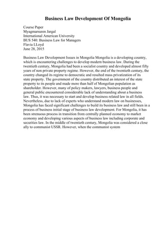 Business Law Development Of Mongolia
Course Paper
Myagmarsuren Jargal
International American University
BUS 540: Business Law for Managers
Flavia LLoyd
June 28, 2015
Business Law Development Issues in Mongolia Mongolia is a developing country,
which is encountering challenges to develop modern business law. During the
twentieth century, Mongolia had been a socialist country and developed almost fifty
years of non private property regime. However, the end of the twentieth century, the
country changed its regime to democratic and resulted mass privatization of its
state property. The government of the country distributed an interest of the state
property to its people and made more than half of Mongolian population as
shareholder. However, many of policy makers, lawyers, business people and
general public encountered considerable lack of understanding about a business
law. Thus, it was necessary to start and develop business related law in all fields.
Nevertheless, due to lack of experts who understand modern law on businesses,
Mongolia has faced significant challenges to build its business law and still been in a
process of business initial stage of business law development. For Mongolia, it has
been strenuous process in transition from centrally planned economy to market
economy and developing various aspects of business law including corporate and
securities law. In the middle of twentieth century, Mongolia was considered a close
ally to communist USSR. However, when the communist system
 