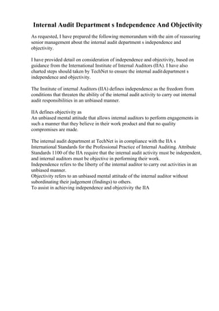 Internal Audit Department s Independence And Objectivity
As requested, I have prepared the following memorandum with the aim of reassuring
senior management about the internal audit department s independence and
objectivity.
I have provided detail on consideration of independence and objectivity, based on
guidance from the International Institute of Internal Auditors (IIA). I have also
charted steps should taken by TechNet to ensure the internal auditdepartment s
independence and objectivity.
The Institute of internal Auditors (IIA) defines independence as the freedom from
conditions that threaten the ability of the internal audit activity to carry out internal
audit responsibilities in an unbiased manner.
IIA defines objectivity as
An unbiased mental attitude that allows internal auditors to perform engagements in
such a manner that they believe in their work product and that no quality
compromises are made.
The internal audit department at TechNet is in compliance with the IIA s
International Standards for the Professional Practice of Internal Auditing. Attribute
Standards 1100 of the IIA require that the internal audit activity must be independent,
and internal auditors must be objective in performing their work.
Independence refers to the liberty of the internal auditor to carry out activities in an
unbiased manner.
Objectivity refers to an unbiased mental attitude of the internal auditor without
subordinating their judgement (findings) to others.
To assist in achieving independence and objectivity the IIA
 