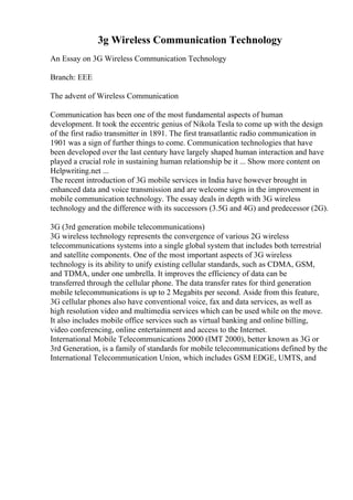 3g Wireless Communication Technology
An Essay on 3G Wireless Communication Technology
Branch: EEE
The advent of Wireless Communication
Communication has been one of the most fundamental aspects of human
development. It took the eccentric genius of Nikola Tesla to come up with the design
of the first radio transmitter in 1891. The first transatlantic radio communication in
1901 was a sign of further things to come. Communication technologies that have
been developed over the last century have largely shaped human interaction and have
played a crucial role in sustaining human relationship be it ... Show more content on
Helpwriting.net ...
The recent introduction of 3G mobile services in India have however brought in
enhanced data and voice transmission and are welcome signs in the improvement in
mobile communication technology. The essay deals in depth with 3G wireless
technology and the difference with its successors (3.5G and 4G) and predecessor (2G).
3G (3rd generation mobile telecommunications)
3G wireless technology represents the convergence of various 2G wireless
telecommunications systems into a single global system that includes both terrestrial
and satellite components. One of the most important aspects of 3G wireless
technology is its ability to unify existing cellular standards, such as CDMA, GSM,
and TDMA, under one umbrella. It improves the efficiency of data can be
transferred through the cellular phone. The data transfer rates for third generation
mobile telecommunications is up to 2 Megabits per second. Aside from this feature,
3G cellular phones also have conventional voice, fax and data services, as well as
high resolution video and multimedia services which can be used while on the move.
It also includes mobile office services such as virtual banking and online billing,
video conferencing, online entertainment and access to the Internet.
International Mobile Telecommunications 2000 (IMT 2000), better known as 3G or
3rd Generation, is a family of standards for mobile telecommunications defined by the
International Telecommunication Union, which includes GSM EDGE, UMTS, and
 