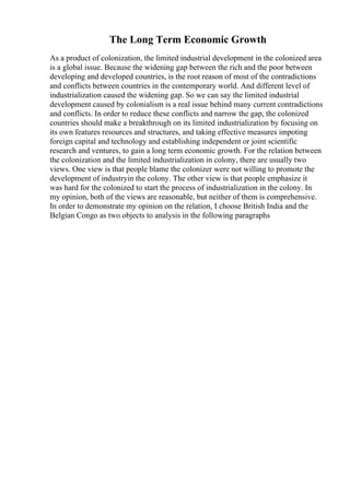 The Long Term Economic Growth
As a product of colonization, the limited industrial development in the colonized area
is a global issue. Because the widening gap between the rich and the poor between
developing and developed countries, is the root reason of most of the contradictions
and conflicts between countries in the contemporary world. And different level of
industrialization caused the widening gap. So we can say the limited industrial
development caused by colonialism is a real issue behind many current contradictions
and conflicts. In order to reduce these conflicts and narrow the gap, the colonized
countries should make a breakthrough on its limited industrialization by focusing on
its own features resources and structures, and taking effective measures impoting
foreign capital and technology and establishing independent or joint scientific
research and ventures, to gain a long term economic growth. For the relation between
the colonization and the limited industrialization in colony, there are usually two
views. One view is that people blame the colonizer were not willing to promote the
development of industryin the colony. The other view is that people emphasize it
was hard for the colonized to start the process of industrialization in the colony. In
my opinion, both of the views are reasonable, but neither of them is comprehensive.
In order to demonstrate my opinion on the relation, I choose British India and the
Belgian Congo as two objects to analysis in the following paragraphs
 