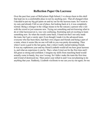 Reflection Paper On Lacrosse
Over the past four years of McEachern High School, I ve always been in this shell
that kept me in a comfortable place to not try anything new. That all changed when
I decided to put my big girl pants on and try out for the lacrosse team. So I went to
try outs and already I felt so out of place, but looking back at it, it was completely
normal. Being a stranger in the village means to be the outcast; a person who s not
with the crowd or just someone new. Trying out something and not knowing what to
do or what lacrosseeven is, was very confusing, frustrating and yet exciting to learn
something new. So when the results came back, I found out that I not only made
the team, but I got a varsity spot. Even though I made it to the advanced team,
everyone who has been there, had their own cliques and friends and being a part of
a team, where it seems like no one will talk to you was pretty devastating. Then
when I score a goal in the last game, that s when I really started making friends.
It was my sophomore year and my friend Lizabeth would tell me how great lacrosse
is, and what an experience it can be. That s when I tried out for the first time and I
felt great so strong and confident. I imagine my skills from marching band would
actually come in handy, boy was I wrong. So I didn t make the team the first time
and it kind of destroyed me. Then junior year rolled in and I was not planning to do
anything that year. Suddenly, Lizabeth vociferate to me can you try out again, for me
 