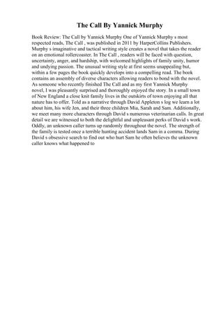 The Call By Yannick Murphy
Book Review: The Call by Yannick Murphy One of Yannick Murphy s most
respected reads, The Call , was published in 2011 by HarperCollins Publishers.
Murphy s imaginative and tactical writing style creates a novel that takes the reader
on an emotional rollercoaster. In The Call , readers will be faced with question,
uncertainty, anger, and hardship, with welcomed highlights of family unity, humor
and undying passion. The unusual writing style at first seems unappealing but,
within a few pages the book quickly develops into a compelling read. The book
contains an assembly of diverse characters allowing readers to bond with the novel.
As someone who recently finished The Call and as my first Yannick Murphy
novel, I was pleasantly surprised and thoroughly enjoyed the story. In a small town
of New England a close knit family lives in the outskirts of town enjoying all that
nature has to offer. Told as a narrative through David Appleton s log we learn a lot
about him, his wife Jen, and their three children Mia, Sarah and Sam. Additionally,
we meet many more characters through David s numerous veterinarian calls. In great
detail we are witnessed to both the delightful and unpleasant perks of David s work.
Oddly, an unknown caller turns up randomly throughout the novel. The strength of
the family is tested once a terrible hunting accident lands Sam in a comma. During
David s obsessive search to find out who hurt Sam he often believes the unknown
caller knows what happened to
 