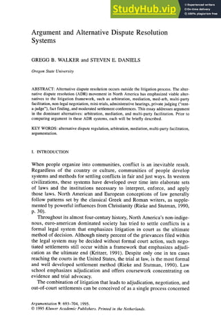 Argument and Alternative Dispute Resolution
Systems
GREGG B. WALKER and STEVEN E. DANIELS
Oregon State University
ABSTRACT: Alternative dispute resolution occurs outside the litigation process. The alter-
native dispute resolution (ADR) movement in North America has emphasized viable alter-
natives to the litigation framework, such as arbitration, mediation, med-arb, multi-party
facilitation, non-legal negotiation, mini-trials, administrative hearings, private judging ("rent-
a-judge"), fact finding, and moderated settlement conferences. This essay addresses argument
in the dominant alternatives: arbitration, mediation, and multi-party facilitation. Prior to
comparing argument in these ADR systems, each will be briefly described.
KEY WORDS: alternative dispute regulation, arbitration, mediation, multi-party facilitation,
argumentation.
I. INTRODUCTION
When people organize into communities, conflict is an inevitable result.
Regardless of the country or culture, communities of people develop
systems and methods for settling conflicts in fair and just ways. In western
civilizations, these systems have developed over time into elaborate sets
of laws and the institutions necessary to interpret, enforce, and apply
those laws. North American and European conceptions of law generally
follow patterns set by the classical Greek and Roman writers, as supple-
mented by powerful influences from Christianity (Rieke and Stutman, 1990,
p.30).
Throughout its almost four-century history, North America's non-indige-
nous, euro-american dominated society has tried to settle conflicts in a
formal legal system that emphasizes litigation in court as the ultimate
method of decision. Although ninety percent of the grievances filed within
the legal system may be decided without formal court action, such nego-
tiated settlements still occur within a framework that emphasizes adjudi-
cation as the ultimate end (Kritzer, 1991). Despite only one in ten cases
reaching the courts in the United States, the trial at law, is the most formal
and well developed settlement method (Rieke and Stutman, 1990). Law
school emphasizes adjudication and offers coursework concentrating on
evidence and trial advocacy.
The combination of litigation that leads to adjudication, negotiation, and
out-of-court settlements can be conceived of as a single process concerned
Argumentation 9: 693-704, 1995.
© 1995 Kluwer Academic Publishers. Printed in the Netherlands.
 