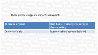 These phrases suggest a minority viewpoint:
It can be argued that home-working encourages
time-wasting
One view is that home-workers become isolated
 