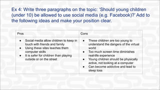 Ex 4: Write three paragraphs on the topic: ‘Should young children
(under 10) be allowed to use social media (e.g. Facebook)?’ Add to
the following ideas and make your position clear.
Pros Cons
● Social media allow children to keep in
touch with friends and family
● Using these sites teaches them
computer skills
● It is safer for children than playing
outside or on the street
● These children are too young to
understand the dangers of the virtual
world
● Too much screen time diminishes
real-life experience
● Young children should be physically
active, not looking at a computer
● Can become addictive and lead to
sleep loss
 