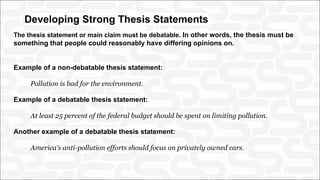 Developing Strong Thesis Statements
The thesis statement or main claim must be debatable. In other words, the thesis must be
something that people could reasonably have differing opinions on.
Example of a non-debatable thesis statement:
Pollution is bad for the environment.
Example of a debatable thesis statement:
At least 25 percent of the federal budget should be spent on limiting pollution.
Another example of a debatable thesis statement:
America's anti-pollution efforts should focus on privately owned cars.
 