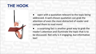 THE HOOK
● open with a quotation relevant to the topic being
addressed. A well-chosen quotation can grab the
attention of even the most distracted of reader and
compel them to read more!
● a surprising fact is another great way to grab the
reader’s attention and illuminate the topic that is to
be discussed. Not only is it engaging, but informative
too!
 