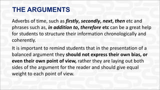 THE ARGUMENTS
Adverbs of time, such as firstly, secondly, next, then etc and
phrases such as, in addition to, therefore etc can be a great help
for students to structure their information chronologically and
coherently.
It is important to remind students that in the presentation of a
balanced argument they should not express their own bias, or
even their own point of view, rather they are laying out both
sides of the argument for the reader and should give equal
weight to each point of view.
 
