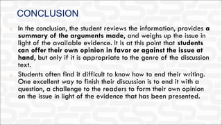 CONCLUSION
◻ In the conclusion, the student reviews the information, provides a
summary of the arguments made, and weighs up the issue in
light of the available evidence. It is at this point that students
can offer their own opinion in favor or against the issue at
hand, but only if it is appropriate to the genre of the discussion
text.
◻ Students often find it difficult to know how to end their writing.
One excellent way to finish their discussion is to end it with a
question, a challenge to the readers to form their own opinion
on the issue in light of the evidence that has been presented.
 