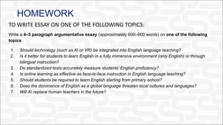 HOMEWORK
TO WRITE ESSAY ON ONE OF THE FOLLOWING TOPICS:
Write a 4–5 paragraph argumentative essay (approximately 600–800 words) on one of the following
topics:
1. Should technology (such as AI or VR) be integrated into English language teaching?
2. Is it better for students to learn English in a fully immersive environment (only English) or through
bilingual instruction?
3. Do standardized tests accurately measure students’ English proficiency?
4. Is online learning as effective as face-to-face instruction in English language teaching?
5. Should students be required to learn English starting from primary school?
6. Does the dominance of English as a global language threaten local cultures and languages?
7. Will AI replace human teachers in the future?
 
