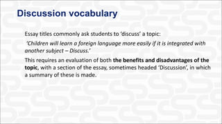 Discussion vocabulary
Essay titles commonly ask students to ‘discuss’ a topic:
‘Children will learn a foreign language more easily if it is integrated with
another subject – Discuss.’
This requires an evaluation of both the benefits and disadvantages of the
topic, with a section of the essay, sometimes headed ‘Discussion’, in which
a summary of these is made.
 