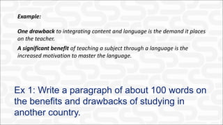 Ex 1: Write a paragraph of about 100 words on
the benefits and drawbacks of studying in
another country.
Example:
One drawback to integrating content and language is the demand it places
on the teacher.
A significant benefit of teaching a subject through a language is the
increased motivation to master the language.
 