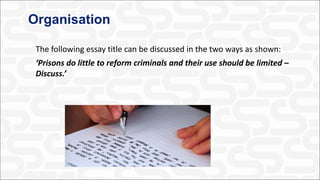 Organisation
The following essay title can be discussed in the two ways as shown:
‘Prisons do little to reform criminals and their use should be limited –
Discuss.’
 