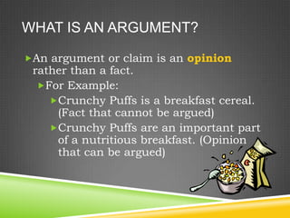 WHAT IS AN ARGUMENT?

An argument or claim is an opinion
 rather than a fact.
  For Example:
    Crunchy Puffs is a breakfast cereal.
     (Fact that cannot be argued)
    Crunchy Puffs are an important part
     of a nutritious breakfast. (Opinion
     that can be argued)
 