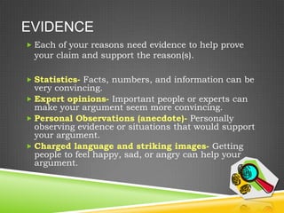 EVIDENCE
 Each of your reasons need evidence to help prove
 your claim and support the reason(s).

 Statistics- Facts, numbers, and information can be
  very convincing.
 Expert opinions- Important people or experts can
  make your argument seem more convincing.
 Personal Observations (anecdote)- Personally
  observing evidence or situations that would support
  your argument.
 Charged language and striking images- Getting
  people to feel happy, sad, or angry can help your
  argument.
 