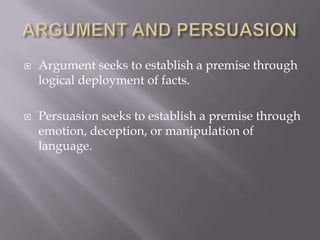    Argument seeks to establish a premise through
    logical deployment of facts.

   Persuasion seeks to establish a premise through
    emotion, deception, or manipulation of
    language.
 