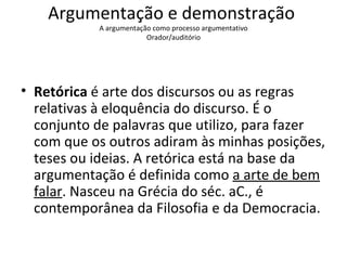 Argumentação e demonstração  A argumentação como processo argumentativo Orador/auditório   Retórica  é arte dos discursos ou as regras relativas à eloquência do discurso. É o conjunto de palavras que utilizo, para fazer com que os outros adiram às minhas posições, teses ou ideias. A retórica está na base da argumentação é definida como  a arte de bem falar . Nasceu na Grécia do séc. aC., é contemporânea da Filosofia e da Democracia.  