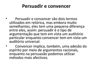 Persuadir e convencer  Persuadir e convencer são dois termos utilizados em retórica, mas embora muito semelhantes, eles tem uma pequena diferença entre eles, assim: persuadir é o tipo de argumentação que tem em vista um auditório particular enquanto convencer tem em vista um auditório universal.  Convencer implica, também, uma adesão do espírito por meio de argumentos racionais, enquanto na persuasão podemos utilizar métodos mais afectivos.  