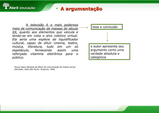 A argumentação


          A televisão é o mais poderoso
                                                                 tese e conclusão
meio de comunicação de massas do século
XX, quanto aos elementos que veicula e
tendo-se em vista o alvo coletivo virtual.
Ela seria uma espécie de liquidificador
cultural, capaz de diluir cinema, teatro,
música, literatura, tudo em um só                               o autor apresenta seu
espetáculo,    fornecendo    assim   uma                        argumento como uma
reforçada vitamina eletrônica para o                            verdade absoluta e
público.                                                        categórica


 Souza Jésus Barbosa de.Meios de comunicação de massa:Jornal,
 televisão, rádio.São Paulo: Scipione, 1996.
 