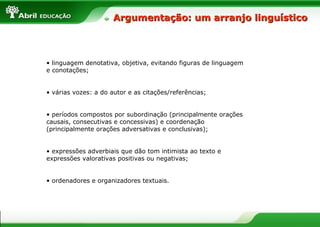 Argumentação: um arranjo linguístico



• linguagem denotativa, objetiva, evitando figuras de linguagem
e conotações;


• várias vozes: a do autor e as citações/referências;


• períodos compostos por subordinação (principalmente orações
causais, consecutivas e concessivas) e coordenação
(principalmente orações adversativas e conclusivas);


• expressões adverbiais que dão tom intimista ao texto e
expressões valorativas positivas ou negativas;


• ordenadores e organizadores textuais.
 