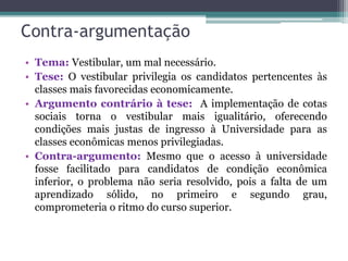Contra-argumentação
• Tema: Vestibular, um mal necessário.
• Tese: O vestibular privilegia os candidatos pertencentes às
classes mais favorecidas economicamente.
• Argumento contrário à tese: A implementação de cotas
sociais torna o vestibular mais igualitário, oferecendo
condições mais justas de ingresso à Universidade para as
classes econômicas menos privilegiadas.
• Contra-argumento: Mesmo que o acesso à universidade
fosse facilitado para candidatos de condição econômica
inferior, o problema não seria resolvido, pois a falta de um
aprendizado sólido, no primeiro e segundo grau,
comprometeria o ritmo do curso superior.
 