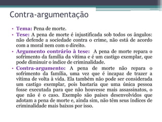 Contra-argumentação
• Tema: Pena de morte.
• Tese: A pena de morte é injustificada sob todos os ângulos:
não defende a sociedade contra o crime, não está de acordo
com a moral nem com o direito.
• Argumento contrário à tese: A pena de morte repara o
sofrimento da família da vítima e é um castigo exemplar, que
pode diminuir o índice de criminalidade.
• Contra-argumento: A pena de morte não repara o
sofrimento da família, uma vez que é incapaz de trazer a
vítima de volta à vida. Ela também não pode ser considerada
um castigo exemplar, pois bastaria que uma única pessoa
fosse executada para que não houvesse mais assassinatos, o
que não é o caso. Exemplo são países desenvolvidos que
adotam a pena de morte e, ainda sim, não têm seus índices de
criminalidade mais baixos por isso.
 