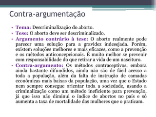 Contra-argumentação
• Tema: Descriminalização do aborto.
• Tese: O aborto deve ser descriminalizado.
• Argumento contrário à tese: O aborto realmente pode
parecer uma solução para a gravidez indesejada. Porém,
existem soluções melhores e mais eficazes, como a prevenção
e os métodos anticoncepcionais. É muito melhor se prevenir
com responsabilidade do que retirar a vida de um nascituro.
• Contra-argumento: Os métodos contraceptivos, embora
ainda bastante difundidos, ainda não são de fácil acesso a
toda a população, além da falta de instrução de camadas
econômicas mais baixas da população, uma vez que o Estado
nem sempre consegue orientar toda a sociedade, usando a
criminalização como um método ineficiente para prevenção,
já que isso não diminui o índice de abortos no país e só
aumenta a taxa de mortalidade das mulheres que o praticam.
 