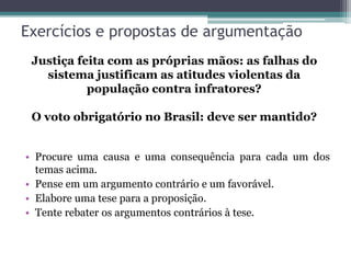 Exercícios e propostas de argumentação
• Procure uma causa e uma consequência para cada um dos
temas acima.
• Pense em um argumento contrário e um favorável.
• Elabore uma tese para a proposição.
• Tente rebater os argumentos contrários à tese.
Justiça feita com as próprias mãos: as falhas do
sistema justificam as atitudes violentas da
população contra infratores?
O voto obrigatório no Brasil: deve ser mantido?
 