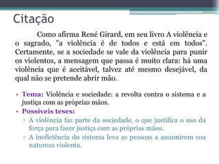Citação
• Tema: Violência e sociedade: a revolta contra o sistema e a
justiça com as próprias mãos.
• Possíveis teses:
▫ A violência faz parte da sociedade, o que justifica o uso da
força para fazer justiça com as próprias mãos.
▫ A ineficiência do sistema leva as pessoas a assumirem sua
natureza violenta.
Como afirma René Girard, em seu livro A violência e
o sagrado, "a violência é de todos e está em todos".
Certamente, se a sociedade se vale da violência para punir
os violentos, a mensagem que passa é muito clara: há uma
violência que é aceitável, talvez até mesmo desejável, da
qual não se pretende abrir mão.
 