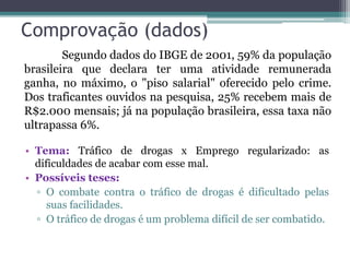 Comprovação (dados)
• Tema: Tráfico de drogas x Emprego regularizado: as
dificuldades de acabar com esse mal.
• Possíveis teses:
▫ O combate contra o tráfico de drogas é dificultado pelas
suas facilidades.
▫ O tráfico de drogas é um problema difícil de ser combatido.
Segundo dados do IBGE de 2001, 59% da população
brasileira que declara ter uma atividade remunerada
ganha, no máximo, o "piso salarial" oferecido pelo crime.
Dos traficantes ouvidos na pesquisa, 25% recebem mais de
R$2.000 mensais; já na população brasileira, essa taxa não
ultrapassa 6%.
 