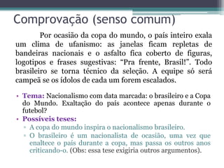 Comprovação (senso comum)
• Tema: Nacionalismo com data marcada: o brasileiro e a Copa
do Mundo. Exaltação do país acontece apenas durante o
futebol?
• Possíveis teses:
▫ A copa do mundo inspira o nacionalismo brasileiro.
▫ O brasileiro é um nacionalista de ocasião, uma vez que
enaltece o país durante a copa, mas passa os outros anos
criticando-o. (Obs: essa tese exigiria outros argumentos).
Por ocasião da copa do mundo, o país inteiro exala
um clima de ufanismo: as janelas ficam repletas de
bandeiras nacionais e o asfalto fica coberto de figuras,
logotipos e frases sugestivas: “Pra frente, Brasil!”. Todo
brasileiro se torna técnico da seleção. A equipe só será
campeã se os ídolos de cada um forem escalados.
 
