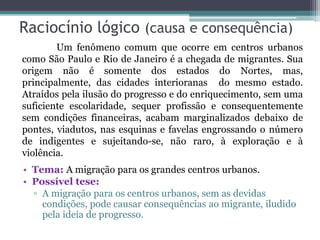 Raciocínio lógico (causa e consequência)
• Tema: A migração para os grandes centros urbanos.
• Possível tese:
▫ A migração para os centros urbanos, sem as devidas
condições, pode causar consequências ao migrante, iludido
pela ideia de progresso.
Um fenômeno comum que ocorre em centros urbanos
como São Paulo e Rio de Janeiro é a chegada de migrantes. Sua
origem não é somente dos estados do Nortes, mas,
principalmente, das cidades interioranas do mesmo estado.
Atraídos pela ilusão do progresso e do enriquecimento, sem uma
suficiente escolaridade, sequer profissão e consequentemente
sem condições financeiras, acabam marginalizados debaixo de
pontes, viadutos, nas esquinas e favelas engrossando o número
de indigentes e sujeitando-se, não raro, à exploração e à
violência.
 