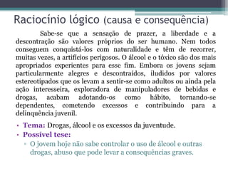 Raciocínio lógico (causa e consequência)
• Tema: Drogas, álcool e os excessos da juventude.
• Possível tese:
▫ O jovem hoje não sabe controlar o uso de álcool e outras
drogas, abuso que pode levar a consequências graves.
Sabe-se que a sensação de prazer, a liberdade e a
descontração são valores próprios do ser humano. Nem todos
conseguem conquistá-los com naturalidade e têm de recorrer,
muitas vezes, a artifícios perigosos. O álcool e o tóxico são dos mais
apropriados experientes para esse fim. Embora os jovens sejam
particularmente alegres e descontraídos, iludidos por valores
estereotipados que os levam a sentir-se como adultos ou ainda pela
ação interesseira, exploradora de manipuladores de bebidas e
drogas, acabam adotando-os como hábito, tornando-se
dependentes, cometendo excessos e contribuindo para a
delinquência juvenil.
 