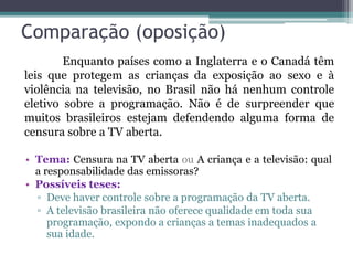 Comparação (oposição)
• Tema: Censura na TV aberta ou A criança e a televisão: qual
a responsabilidade das emissoras?
• Possíveis teses:
▫ Deve haver controle sobre a programação da TV aberta.
▫ A televisão brasileira não oferece qualidade em toda sua
programação, expondo a crianças a temas inadequados a
sua idade.
Enquanto países como a Inglaterra e o Canadá têm
leis que protegem as crianças da exposição ao sexo e à
violência na televisão, no Brasil não há nenhum controle
eletivo sobre a programação. Não é de surpreender que
muitos brasileiros estejam defendendo alguma forma de
censura sobre a TV aberta.
 