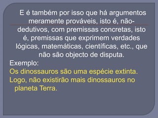 E é também por isso que há argumentos
meramente prováveis, isto é, não-
dedutivos, com premissas concretas, isto
é, premissas que exprimem verdades
lógicas, matemáticas, científicas, etc., que
não são objecto de disputa.
Exemplo:
Os dinossauros são uma espécie extinta.
Logo, não existirão mais dinossauros no
planeta Terra.
 